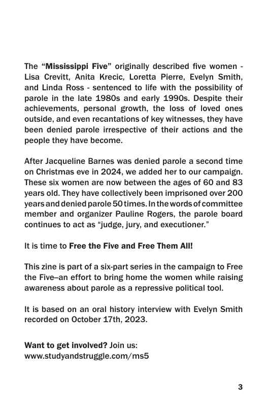 The “Mississippi Five” originally described five women - Lisa Crevitt, Anita Krecic, Loretta Pierre, Evelyn Smith, and Linda Ross - sentenced to life with the possibility of parole in the late 1980s and early 1990s. Despite their achievements, personal growth, the loss of loved ones outside, and even recantations of key witnesses, they have been denied parole irrespective of their actions and the people they have become.  After Jacqueline Barnes was denied parole a second time on Christmas eve in 2024, we added her to our campaign. These six women are now between the ages of 60 and 83 years old. They have collectively been imprisoned over 200 yearsand denied parole 50 times. In the words of committee member and organizer Pauline Rogers, the parole board continues to act as “judge, jury, and executioner.”  Itis time to Free the Five and Free Them All! This zine is part of a six-part series in the campaign to Free the Five-an effort to bring home the women while raising  awareness about parole as a repressive political tool.  It is based on an oral history interview with Evelyn Smith recorded on October 17th, 2023.  Want to get involved? Join us: www.studyandstruggle.com/ms5 